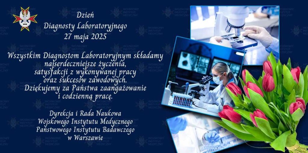 Plakat dzień diagnosty laboratoryjnego. Treść życzeń:"Dzień
Diagnosty laboratoryjnego
27 maja 2025.
Wszystkim Diagnostom laboratoryjnym składamy
najserdeczniejsze życzenia,
satysfakcji z wykonywanej pracy
oraz sukcesów zawodowych.
Dziękujemy za Państwa zaangażowanie
i codzienną pracę.
Dyrekcja i Rada Naukowa
Wojskowego Instytutu Mad Mega
Państwowego Instytutu Badawczego
w Warszawie"