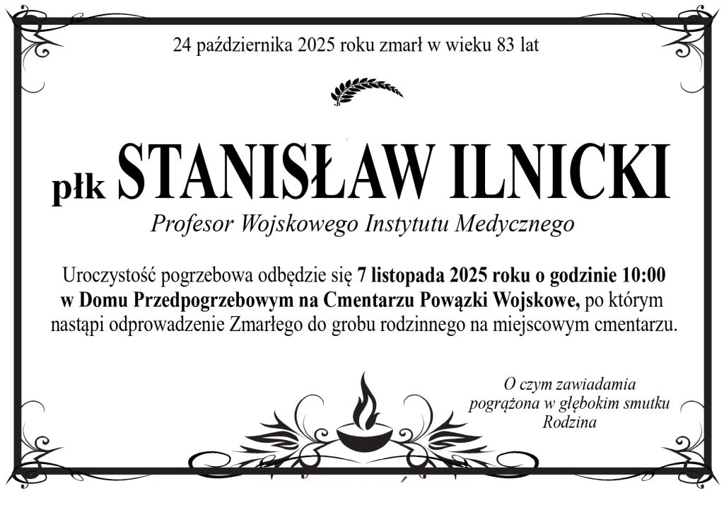 Klepsydra: 24 października 2025 roku zmarł w wieku 83 lat. płk 24 października 2025 roku zmarł w wieku 83 lat STANISŁAW ILNICKI. Profesor Wojskowego Instytutu Medycznego. Uroczystość pogrzebowa odbędzie się 7 listopada 2025 roku o godzinie 10:00 w Domu Przedpogrzebowym na Cmentarzu Powązki Wojskowe, po którym nastąpi odprowadzenie Zmarłego do grobu rodzinnego na miejscowym cmentarzu. O czym zawiadamia pogrążona w głębokim smutku Rodzina.