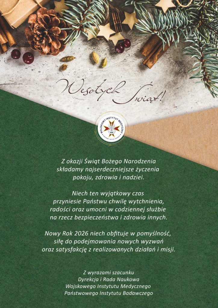 Świąteczne ozdoby, napis Wesołych świat. Pod napisem logo WIM-PIB. Treść: Z okazji Świąt Bożego Narodzenia składamy najserdeczniejsze życzenia pokoju, zdrowia i nadziei.
Niech ten wyjątkowy czas przyniesie Państwu chwilę wytchnienia, radości oraz umocni w codziennej służbie na rzecz bezpieczeństwa i zdrowia innych.

Nowy Rok 2026 niech obfituje w pomyślność, siłę do podejmowania nowych wyzwań oraz satysfakcję z realizowanych działań i misji.

Z wyrazami szacunku
Dyrekcja i Rada Naukowa Wojskowego Instytutu Medycznego - Państwowego Instytutu Badawczego.