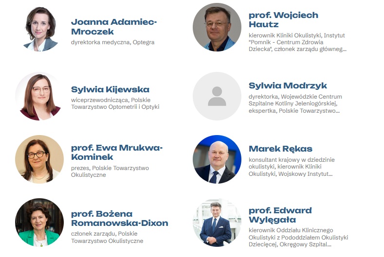 Prelegenci:

1. Joanna Adamiec-Mroczek,Firma: Optegra, Stanowisko:dyrektorka medyczna.
2. 
prof. Wojciech Hautz, Stanowisko: kierownik Kliniki Okulistyki, Instytut "Pomnik - Centrum Zdrowia Dziecka", członek zarządu głównego, Polskie Towarzystwo Okulistyczne.
3. 
Sylwia Kijewska, Stanowisko: wiceprzewodnicząca, Polskie Towarzystwo Optometrii i Optyki.
4. 
Sylwia Modrzyk, Stanowisko: dyrektorka, Wojewódzkie Centrum Szpitalne Kotliny Jeleniogórskiej, ekspertka, Polskie Towarzystwo Koderów Medycznych.
5. 
prof. Ewa Mrukwa-Kominek, Firma: Polskie Towarzystwo Okulistyczne, Stanowisko: prezes.
6. 
Marek Rękas, Stanowisko: konsultant krajowy w dziedzinie okulistyki, kierownik Kliniki Okulistyki, Wojskowy Instytut Medyczny – Państwowy Instytut Badawczy.
7. prof. Bożena Romanowska-Dixon, Stanowisko: członek zarządu, Polskie Towarzystwo Okulistyczne.
8.  prof. Edward Wylęgała, Stanowisko: kierownik Oddziału Klinicznego Okulistyki z Pododdziałem Okulistyki Dziecięcej, Okręgowy Szpital Kolejowy w Katowicach, konsultant wojewódzki w dziedzinie okulistyki.





