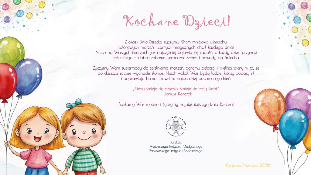 Życzenia: 2 okazji Dnia Dziecka życzymy Wam mnóstwa uśmiechu, : O
kolorowych marzeń i samych magicznych chwil każdego dhnial o.
Niech na Waszych twarzach jak najczęściej pojawia się radość, a każdy dzień przynosi .
coś miłego — dobrą zabawę. serdeczne słowo i powody do śmiechu.
życzymy Włam supermocy do spełniania marzeń, ogromu odwagi | wielkiej wiary w to, że
po deszczu zawsze wychodzi stońce. Niech wokół Was będą ludzie. którzy dodają sił
i poprawiają humor nawet w najbardziej pochmurny dzień.
„Kiedy śmieje się dziecko, śmieje się cały świat.
— Janusz Korczak
Ściskamy Was mocno i życzymy najpiękniejszego Dnia Dziecka. Dyrekcja
Wojskowego Instytutu Medycznego
Państwowego Instytutu bodawczego. 1 czerwca 2026 r.
