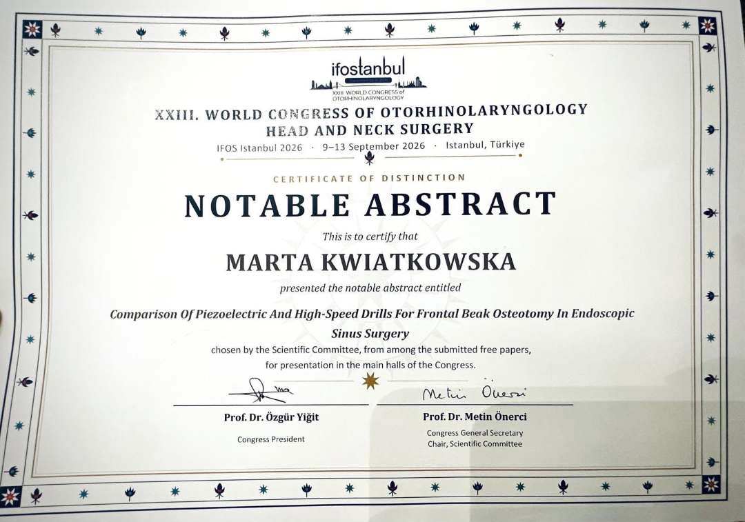 Certyfikat wyróżnienia „Notable Abstract” przyznany Marcie Kwiatkowskiej podczas XXIII Światowego Kongresu Otorynolaryngologii – Chirurgii Głowy i Szyi (IFOS Istanbul 2026, 9–13 września 2026, Turcja). Dokument potwierdza prezentację pracy naukowej pt. „Comparison of Piezoelectric and High‑Speed Drills for Frontal Beak Osteotomy in Endoscopic Sinus Surgery”, podpisany przez prof. dr. Özgüra Yiğita – Prezesa Kongresu oraz prof. dr. Metina Önerciego – Sekretarza Generalnego Kongresu i Przewodniczącego Komitetu Naukowego.
