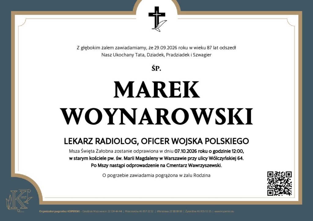 Klepsydra o treści:

Z głębokim żalem zawiadamiamy, że 29.09.2026 roku w wieku 87 lat odszedł
Nasz Ukochany Tata, Dziadek, Pradziadek i Szwagier

ŚP.

MAREK WOYNAROWSKI  
LEKARZ RADIOLOG, OFICER WOJSKA POLSKIEGO

Msza Święta Żałobna zostanie odprawiona w dniu 07.10.2026 roku o godzinie 12:00,
w starym kościele pw. św. Marii Magdaleny w Warszawie przy ulicy Wólczyńskiej 64.
Po Mszy nastąpi odprowadzenie na Cmentarz Wawrzyszewski.

O pogrzebie zawiadamia pogrążona w żalu Rodzina

Kod QR, link poniżej.